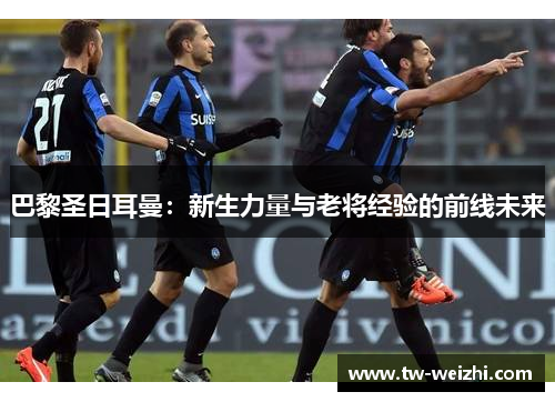 巴黎圣日耳曼：新生力量与老将经验的前线未来