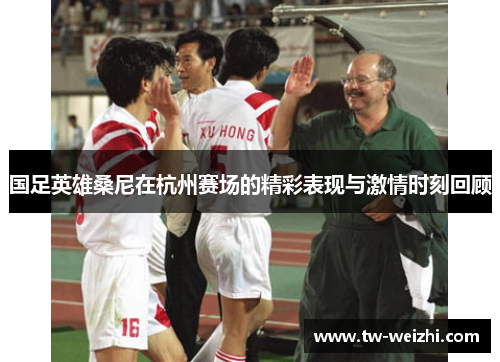 国足英雄桑尼在杭州赛场的精彩表现与激情时刻回顾