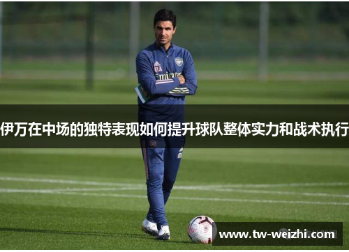 伊万在中场的独特表现如何提升球队整体实力和战术执行