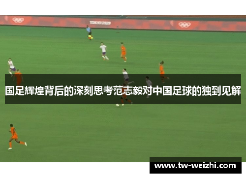 国足辉煌背后的深刻思考范志毅对中国足球的独到见解