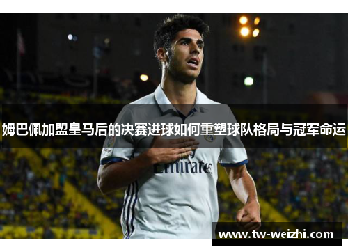 姆巴佩加盟皇马后的决赛进球如何重塑球队格局与冠军命运
