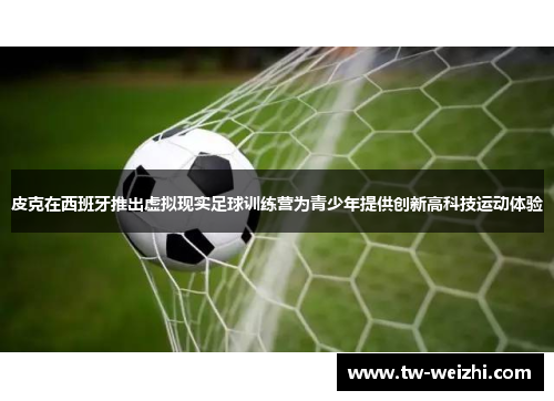 皮克在西班牙推出虚拟现实足球训练营为青少年提供创新高科技运动体验