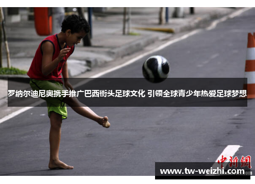 罗纳尔迪尼奥携手推广巴西街头足球文化 引领全球青少年热爱足球梦想