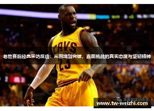 老詹赛后经典采访反应：从困境到突破，直面挑战的真实态度与坚韧精神