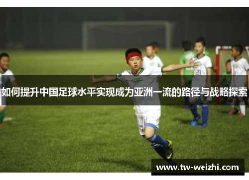 如何提升中国足球水平实现成为亚洲一流的路径与战略探索 如何提升中国足球水平实现成为亚洲一流的路径与战略探索