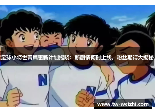 足球小将世青篇更新计划揭晓：新剧情何时上线，粉丝期待大揭秘